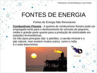FONTES DE ENERGIA
Professores: Camila Barbosa e Luan Freitas
Fontes de Energia Não Renováveis
Combustíveis Fósseis : A queima de combustíveis fósseis pode ser
empregada tanto para o deslocamento de veículos de pequeno,
médio e grande porte quanto para a produção de eletricidade em
estações termoelétricas.
Os três tipos principais são: o petróleo, o carvão mineral e o
gás natural, mas existem muitos outros, como o nafta
e o xisto betuminoso.
 