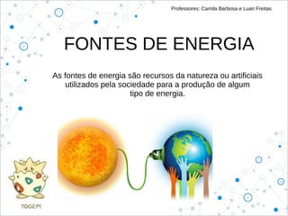 FONTES DE ENERGIA
Professores: Camila Barbosa e Luan Freitas
As fontes de energia são recursos da natureza ou artificiais
utilizados pela sociedade para a produção de algum
tipo de energia.
 