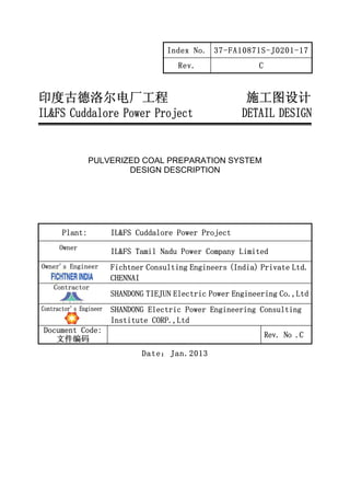 Index No. 37-FA10871S-J0201-17
Rev. C
印度古德洛尔电厂工程 施工图设计
IL&FS Cuddalore Power Project DETAIL DESIGN
PULVERIZED COAL PREPARATION SYSTEM
DESIGN DESCRIPTION
Plant: IL&FS Cuddalore Power Project
Owner
IL&FS Tamil Nadu Power Company Limited
Owner’s Engineer Fichtner Consulting Engineers (India) Private Ltd.
CHENNAI
Contractor
SHANDONG TIEJUN Electric Power Engineering Co.,Ltd
Contractor’s Engineer SHANDONG Electric Power Engineering Consulting
Institute CORP.,Ltd
Document Code:
文件编码
Rev. No .C
Date：Jan.2013
ITPCL CNT-1110233-EPC_9747-2172 28/01/2013
 Action - 1 Approved
 Action - 2 Approved except as noted on drawing. Revise
drawing and resubmit for records.
 Action - 3 Returned with Comments. Resubmit for approval.
 Action - 4 Not Approved. Resubmit for review
Action - 5 Information noted. Retained for reference
and records.
FI Letter Ref. No. Date:
Signature Initials: BR
This document has been reviewed as noted with regard to general
conformity with the Contract specifications and requirements. The
Vendor / Contractor is responsible for correctness of design calculation
and details. Approval of this document does not relieve the Vendor /
Contractor of his responsibility in carrying out the work correctly and
fulfilling the complete requirements of the contract nor does it limit the
purchasr's rights under the contract.
FICHTNER Consulting Engineers (India)
Private Limited, (FI) Chennai.
VENDOR DRAWING REVIEW STATUS

 