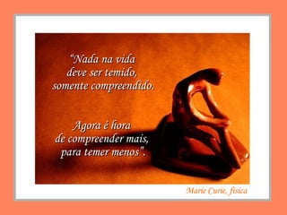 “ Nada na vida  deve ser temido,  somente compreendido. Agora é hora  de compreender mais,  para temer menos”. Marie Curie, física 