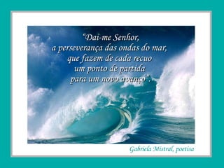 “ Dai-me Senhor, a perseverança das ondas do mar,  que fazem de cada recuo  um ponto de partida  para um novo avanço”. Gabriela Mistral, poetisa 