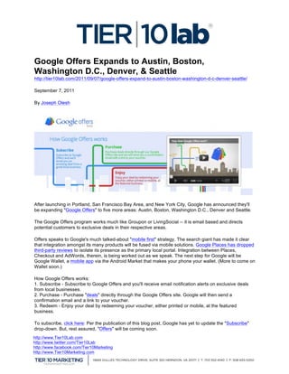  
  Google Offers Expands to Austin, Boston,
  Washington D.C., Denver, & Seattle
  http://tier10lab.com/2011/09/07/google-offers-expand-to-austin-boston-washington-d-c-denver-seattle/

  September 7, 2011

  By Joseph Olesh




  After launching in Portland, San Francisco Bay Area, and New York City, Google has announced they'll
  be expanding "Google Offers" to five more areas: Austin, Boston, Washington D.C., Denver and Seattle.

  The Google Offers program works much like Groupon or LivingSocial -- it is email based and directs
  potential customers to exclusive deals in their respective areas.

  Offers speaks to Google's much talked-about "mobile first" strategy. The search giant has made it clear
  that integration amongst its many products will be fused via mobile solutions. Google Places has dropped
  third-party reviews to isolate its presence as the primary local portal. Integration between Places,
  Checkout and AdWords, therein, is being worked out as we speak. The next step for Google will be
  Google Wallet, a mobile app via the Android Market that makes your phone your wallet. (More to come on
  Wallet soon.)

  How Google Offers works:
  1. Subscribe - Subscribe to Google Offers and you'll receive email notification alerts on exclusive deals
  from local businesses.
  2. Purchase - Purchase "deals" directly through the Google Offers site. Google will then send a
  confirmation email and a link to your voucher.
  3. Redeem - Enjoy your deal by redeeming your voucher, either printed or mobile, at the featured
  business.

  To subscribe, click here: Per the publication of this blog post, Google has yet to update the "Subscribe"
  drop-down. But, rest assured, "Offers" will be coming soon.
http://www.Tier10Lab.com
http://www.twitter.com/Tier10Lab
http://www.facebook.com/Tier10Marketing
http://www.Tier10Marketing.com
   	
  
	
  
 