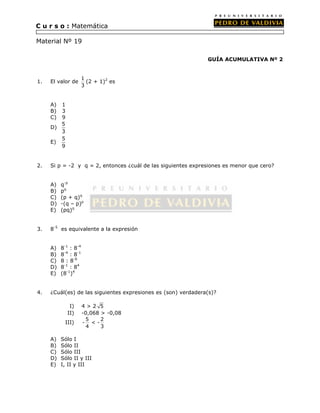 GUÍA ACUMULATIVA Nº 2 
C u r s o : Matemática 
Material Nº 19 
1. El valor de 1 
3 
(2 + 1)2 es 
A) 1 
B) 3 
C) 9 
D) 
5 
3 
E) 
5 
9 
2. Si p = -2 y q = 2, entonces ¿cuál de las siguientes expresiones es menor que cero? 
A) q-p 
B) pq 
C) (p + q)q 
D) -(q – p)p 
E) (pq)q 
3. 8-5 es equivalente a la expresión 
A) 8-1 : 8-4 
B) 8-4 : 8-1 
C) 8 : 8-6 
D) 8-1 : 84 
E) (8-1)4 
4. ¿Cuál(es) de las siguientes expresiones es (son) verdadera(s)? 
I) 4 > 2 5 
II) -0,068 > -0,08 
III) 5 2 
- < - 
4 3 
A) Sólo I 
B) Sólo II 
C) Sólo III 
D) Sólo II y III 
E) I, II y III 
 