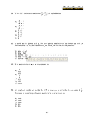  es equivalente a 
5 5 
5 + 5 
10 
38. Si P = 25x, entonces la expresión 
x -x 
x -x 
 
A) P 1 
P + 1 
B) P + 1 
P  1 
C) P + 1 
P  1 
 
D) P 1 
P + 1 
E) 0 
39. El costo de una polera es $ p. Por cada polera adicional que se compre se hace un 
descuento de $ q. ¿Cuánto es el costo, en pesos, de una decena de poleras? 
A) $ (p + 11q) 
B) $ (p – 9q) 
C) $ (10p – q) 
D) $ (p + 11(p – q)) 
E) $ (10p – 9q) 
40. Si el x por ciento de y es x, entonces xy es 
A) x 
100 
B) 100 
x 
C) 1 
100 
D) 100 
E) 100x 
41. Un empleado recibe un sueldo de $ M y paga por el arriendo de una casa $ M 
5 
. 
Entonces, el porcentaje del sueldo que invierte en el arriendo es 
A) 25% 
B) 20% 
C) 10% 
D) 8% 
E) 5% 
 