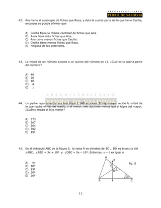 42. Ana tiene el cuádruplo de fichas que Rosa, y ésta la cuarta parte de lo que tiene Cecilia, 
11 
entonces se puede afirmar que 
A) Cecilia tiene la misma cantidad de fichas que Ana. 
B) Rosa tiene más fichas que Ana. 
C) Ana tiene menos fichas que Cecilia. 
D) Cecilia tiene menos fichas que Rosa. 
E) ninguna de las anteriores. 
43. La mitad de un número excede a un quinto del número en 12. ¿Cuál es la cuarta parte 
del número? 
A) 40 
B) 20 
C) 10 
D) 4 
E) 1 
44. Un padre reparte entre sus tres hijos 1.140 acciones. El hijo mayor recibe la mitad de 
lo que recibe el hijo del medio, y el menor, seis acciones menos que el triple del mayor. 
¿Cuánto recibe el hijo menor? 
A) 573 
B) 567 
C) 564 
D) 382 
E) 191 
45. En el triángulo ABC de la figura 5, la recta R es simetral de BC , BD es bisectriz del 
ABC, ABD = 3x + 10º y DBC = 5x – 10º. Entonces,  –  es igual a 
A) 5º 
B) 10º 
C) 15º 
D) 20º 
E) 30º 
A 
R 
D 
 
fig. 5 
30º 
 
B C 
 