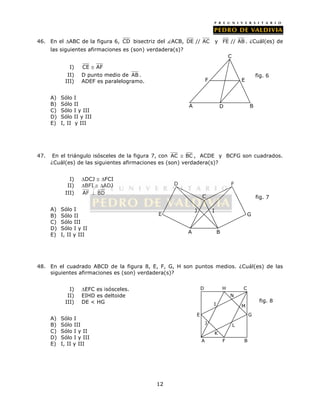 46. En el ABC de la figura 6, CD bisectriz del ACB, DE // AC y FE // AB . ¿Cuál(es) de 
las siguientes afirmaciones es (son) verdadera(s)? 
12 
I) CE  AF 
II) D punto medio de AB . 
III) ADEF es paralelogramo. 
A) Sólo I 
B) Sólo II 
C) Sólo I y III 
D) Sólo II y III 
E) I, II y III 
C 
F E 
47. En el triángulo isósceles de la figura 7, con AC  BC , ACDE y BCFG son cuadrados. 
¿Cuál(es) de las siguientes afirmaciones es (son) verdadera(s)? 
I) DCJ  FCI 
II) BFI  ADJ 
III) AF  BD 
A) Sólo I 
B) Sólo II 
C) Sólo III 
D) Sólo I y II 
E) I, II y III 
D 
C 
F 
48. En el cuadrado ABCD de la figura 8, E, F, G, H son puntos medios. ¿Cuál(es) de las 
siguientes afirmaciones es (son) verdadera(s)? 
I) EFC es isósceles. 
II) EIHD es deltoide 
III) DE < HG 
A) Sólo I 
B) Sólo III 
C) Sólo I y II 
D) Sólo I y III 
E) I, II y III 
A D B 
fig. 6 
A 
I 
E G 
fig. 7 
B 
J 
D 
H C 
E G 
A 
I 
J 
K 
L 
M 
N 
fig. 8 
F B 
 