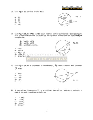 14 
53. En la figura 12, ¿cuál es el valor de ? 
A) 30º 
B) 35º 
C) 40º 
D) 50º 
E) 60º 
54. En la figura 15, los ABC y ABD están inscritos en la circunferencia y son rectángulos 
en C y D respectivamente. ¿Cuál(es) de las siguientes afirmaciones es (son) siempre 
verdadera(s)? 
I) ADB  BCA 
II) AED  BEC 
III) AEB es isósceles. 
A) Sólo I 
B) Sólo III 
C) Sólo I y II 
D) I, II y III 
E) Ninguna de ellas 
55. En la figura 14, MP es tangente a la circunferencia,  PQ = 68º y QMP = 42º. Entonces, 
QR mide 
A) 208º 
B) 182º 
C) 140º 
D) 104º 
E) 71º 
56. Si un cuadrado de perímetro 72 cm se divide en 36 cuadritos congruentes, entonces el 
área de los cuatro cuadritos centrales es 
A) 6 cm2 
B) 12 cm2 
C) 24 cm2 
D) 36 cm2 
E) 324 cm2 
120º 
 
70º 
fig. 12 
A 
D 
C 
B 
E 
fig. 13 
P 
Q M 
R 
fig. 14 
 