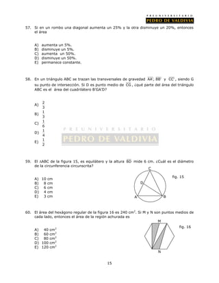 57. Si en un rombo una diagonal aumenta un 25% y la otra disminuye un 20%, entonces 
15 
el área 
A) aumenta un 5%. 
B) disminuye un 5%. 
C) aumenta un 50%. 
D) disminuye un 50%. 
E) permanece constante. 
58. En un triángulo ABC se trazan las transversales de gravedad AA', BB' y CC' , siendo G 
su punto de intersección. Si D es punto medio de CG , ¿qué parte del área del triángulo 
ABC es el área del cuadrilátero B’GA’D? 
A) 2 
3 
B) 1 
3 
C) 1 
6 
D) 1 
4 
E) 1 
2 
59. El ABC de la figura 15, es equilátero y la altura BD mide 6 cm. ¿Cuál es el diámetro 
de la circunferencia circunscrita? 
A) 10 cm 
B) 8 cm 
C) 6 cm 
D) 4 cm 
E) 3 cm 
C 
D 
60. El área del hexágono regular de la figura 16 es 240 cm2. Si M y N son puntos medios de 
cada lado, entonces el área de la región achurada es 
A) 40 cm2 
B) 60 cm2 
C) 80 cm2 
D) 100 cm2 
E) 120 cm2 
A B 
fig. 15 
M 
N 
fig. 16 
 