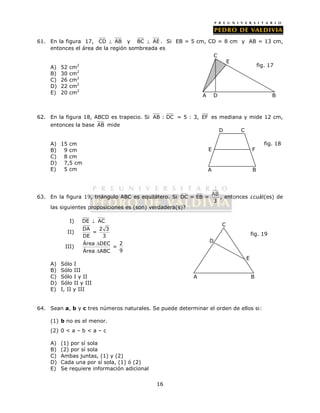 61. En la figura 17, CD  AB y BC  AE . Si EB = 5 cm, CD = 8 cm y AB = 13 cm, 
entonces el área de la región sombreada es 
16 
A) 52 cm2 
B) 30 cm2 
C) 26 cm2 
D) 22 cm2 
E) 20 cm2 
62. En la figura 18, ABCD es trapecio. Si AB : DC = 5 : 3, EF es mediana y mide 12 cm, 
entonces la base AB mide 
A) 15 cm 
B) 9 cm 
C) 8 cm 
D) 7,5 cm 
E) 5 cm 
E F 
63. En la figura 19, triángulo ABC es equilátero. Si AB 
DC = EB = 
3 
D C 
, entonces ¿cuál(es) de 
las siguientes proposiciones es (son) verdadera(s)? 
I) DE  AC 
II) DA 2 3 
= 
DE 3 
 
 
III) Área DEC 2 
= 
Área ABC 9 
A) Sólo I 
B) Sólo III 
C) Sólo I y II 
D) Sólo II y III 
E) I, II y III 
64. Sean a, b y c tres números naturales. Se puede determinar el orden de ellos si: 
(1) b no es el menor. 
(2) 0 < a – b < a – c 
A) (1) por sí sola 
B) (2) por sí sola 
C) Ambas juntas, (1) y (2) 
D) Cada una por sí sola, (1) ó (2) 
E) Se requiere información adicional 
fig. 18 
A B 
A 
C 
D 
E 
fig. 19 
B 
A 
C 
E 
fig. 17 
D B 
 