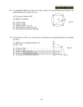 69. El cuadrilátero ABCD de la figura 21, está inscrito en la circunferencia de centro O. Se 
18 
puede determinar el valor del  si: 
(1) E es punto medio de BC . 
(2) ABCD es cuadrado. 
A) (1) por sí sola 
B) (2) por sí sola 
C) Ambas juntas, (1) y (2) 
D) Cada una por sí sola, (1) ó (2) 
E) Se requiere información adicional 
70. En la figura 22, AB es un cuarto de la circunferencia. Se puede determinar la longitud 
de AB si: 
(1) OEDC es un cuadrado de lado 3 cm. 
(2) BC = AE 
A) (1) por sí sola 
B) (2) por sí sola 
C) Ambas juntas, (1) y (2) 
D) Cada una por sí sola, (1) ó (2) 
E) Se requiere información adicional 
B 
fig. 22 
C D 
O E A x 
y 
 
A B 
E 
D C 
O 
fig. 21 
 