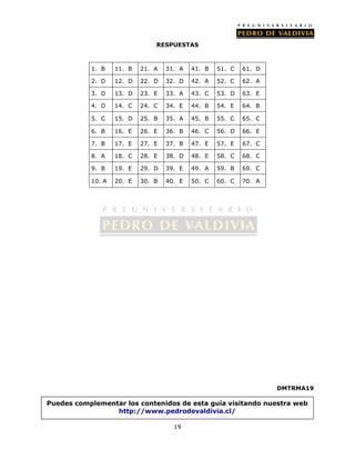 RESPUESTAS 
1. B 11. B 21. A 31. A 41. B 51. C 61. D 
2. D 12. D 22. D 32. D 42. A 52. C 62. A 
3. D 13. D 23. E 33. A 43. C 53. D 63. E 
4. D 14. C 24. C 34. E 44. B 54. E 64. B 
5. C 15. D 25. B 35. A 45. B 55. C 65. C 
6. B 16. E 26. E 36. B 46. C 56. D 66. E 
7. B 17. E 27. E 37. B 47. E 57. E 67. C 
8. A 18. C 28. E 38. D 48. E 58. C 68. C 
9. B 19. E 29. D 39. E 49. A 59. B 69. C 
10. A 20. E 30. B 40. E 50. C 60. C 70. A 
19 
DMTRMA19 
Puedes complementar los contenidos de esta guía visitando nuestra web 
http://www.pedrodevaldivia.cl/ 
