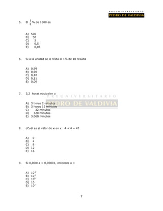 2 
5. El 1 
2 
% de 1000 es 
A) 500 
B) 50 
C) 5 
D) 0,5 
E) 0,05 
6. Si a la unidad se le resta el 1% de 10 resulta 
A) 0,99 
B) 0,90 
C) 0,10 
D) 0,11 
E) 0,09 
7. 3,2 horas equivalen a 
A) 3 horas 2 minutos 
B) 3 horas 12 minutos 
C) 32 minutos 
D) 320 minutos 
E) 3.060 minutos 
8. ¿Cuál es el valor de x en x : 4 + 4 = 4? 
A) 0 
B) 4 
C) 8 
D) 12 
E) 16 
9. Si 0,0001a = 0,00001, entonces a = 
A) 10-2 
B) 10-1 
C) 100 
D) 10 
E) 102 
 