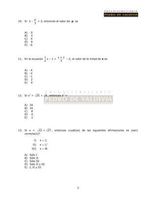 3 
10. Si 3 – p 
3 
= 3, entonces el valor de p es 
A) 0 
B) 3 
C) 6 
D) 9 
E) -6 
11. En la ecuación 1 
2 
x – 1 = x + 1 
3 
– 2, el valor de la mitad de x es 
A) -4 
B) -2 
C) -1 
D) 2 
E) 4 
12. Si x3 = 25 + 9 , entonces x2 = 
A) 34 
B) 16 
C) 8 
D) 4 
E) 2 
13. Si x = 12 + 27 , entonces ¿cuál(es) de las siguientes afirmaciones es (son) 
correcta(s)? 
I) x   
II) x  ’ 
III) x  lR 
A) Sólo I 
B) Sólo II 
C) Sólo III 
D) Sólo II y III 
E) I, II y III 
 