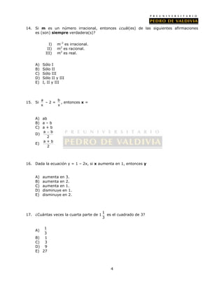 14. Si m es un número irracional, entonces ¿cuál(es) de las siguientes afirmaciones 
4 
es (son) siempre verdadera(s)? 
I) m-2 es irracional. 
II) m2 es racional. 
III) m2 es real. 
A) Sólo I 
B) Sólo II 
C) Sólo III 
D) Sólo II y III 
E) I, II y III 
15. Si a 
x 
– 2 = b 
x 
, entonces x = 
A) ab 
B) a – b 
C) a + b 
D) a  
b 
2 
E) a + b 
2 
16. Dada la ecuación y = 1 – 2x, si x aumenta en 1, entonces y 
A) aumenta en 3. 
B) aumenta en 2. 
C) aumenta en 1. 
D) disminuye en 1. 
E) disminuye en 2. 
17. ¿Cuántas veces la cuarta parte de 1 1 
3 
es el cuadrado de 3? 
A) 1 
3 
B) 1 
C) 3 
D) 9 
E) 27 
 