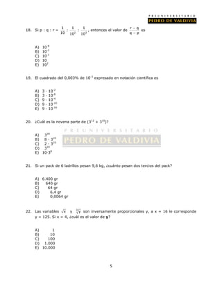 5 
18. Si p : q : r = 
1 1 1 
: : 
10 10 10 
2 3 
 
 
, entonces el valor de r q 
q p 
es 
A) 10-8 
B) 10-2 
C) 10-1 
D) 10 
E) 102 
19. El cuadrado del 0,003% de 10-3 expresado en notación científica es 
A) 3 · 10-2 
B) 3 · 10-8 
C) 9 · 10-4 
D) 9 · 10-10 
E) 9 · 10-16 
20. ¿Cuál es la novena parte de (312 + 310)? 
A) 320 
B) 8 · 310 
C) 2 · 310 
D) 310 
E) 10·38 
21. Si un pack de 6 ladrillos pesan 9,6 kg, ¿cuánto pesan dos tercios del pack? 
A) 6.400 gr 
B) 640 gr 
C) 64 gr 
D) 6,4 gr 
E) 0,0064 gr 
22. Las variables x y 3 y son inversamente proporcionales y, a x = 16 le corresponde 
y = 125. Si x = 4, ¿cuál es el valor de y? 
A) 1 
B) 10 
C) 100 
D) 1.000 
E) 10.000 
 