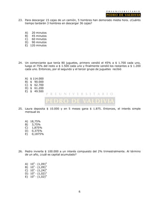 23. Para descargar 15 cajas de un camión, 5 hombres han demorado media hora. ¿Cuánto 
tiempo tardarán 3 hombres en descargar 36 cajas? 
6 
A) 20 minutos 
B) 45 minutos 
C) 60 minutos 
D) 90 minutos 
E) 120 minutos 
24. Un comerciante que tenía 80 juguetes, primero vendió el 45% a $ 1.700 cada uno, 
luego el 75% del resto a $ 1.500 cada uno y finalmente vendió los restantes a $ 1.200 
cada uno. Entonces, por el segundo y el tercer grupo de juguetes recibió 
A) $ 114.000 
B) $ 90.000 
C) $ 62.700 
D) $ 61.200 
E) $ 49.500 
25. Laura deposita $ 10.000 y en 5 meses gana $ 1.875. Entonces, el interés simple 
mensual es 
A) 18,75% 
B) 3,75% 
C) 1,875% 
D) 0,375% 
E) 0,1875% 
26. Pedro invierte $ 100.000 a un interés compuesto del 2% trimestralmente. Al término 
de un año, ¿cuál es capital acumulado? 
A) 105 · (1,09)4 
B) 105 · (1,09)3 
C) 105 · (1,24)4 
D) 105 · (1,02)3 
E) 105 · (1,02)4 
 
