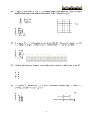 27. La figura 1 está formada sólo por cuadrados congruentes. Entonces, ¿con cuál(es) de 
las siguientes transformaciones isométricas se puede construir la figura? 
7 
I) Simetrías. 
II) Rotación. 
III) Traslación. 
A) Sólo I 
B) Sólo II 
C) Sólo III 
D) Sólo I y II 
E) Todas ellas 
28. Si al punto (-6, -1) se le aplica una traslación T(4, 3) y luego una rotación en 180º 
con respecto al origen, entonces el punto transformado tiene por coordenadas 
A) (-2, 2) 
B) (10, 2) 
C) (-10, -2) 
D) (10, 4) 
E) (2, -2) 
29. ¿Cuál de las siguientes letras de nuestro abecedario no tiene ningún eje de simetría? 
A) C 
B) M 
C) A 
D) R 
E) X 
30. Al segmento PQ de la figura 2, se le aplica una simetría con respecto a la recta x = 3. 
Entonces, las coordenadas de Q’ son 
A) (3, 1) 
B) (0, 1) 
C) (-1, 1) 
D) (-3, 1) 
E) (-6, 1) 
fig. 1 
2 6 x 
y 
1 
fig. 2 
P Q 
 