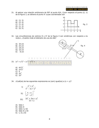 31. Al aplicar una rotación antihoraria de 90º al punto A(4, 1)con respecto al punto (2, 1) 
de la figura 3, se obtiene el punto A’ cuyas coordenadas son 
8 
A) (2, 3) 
B) (2, 4) 
C) (1, 4) 
D) (1, 3) 
E) (0, 5) 
3 
2 
32. Las circunferencias de centros O y O’ de la figura 4 son simétricas con respecto a la 
recta L. ¿Cuánto mide el diámetro de una de ella? 
A) 34 cm 
B) 25 cm 
C) 18 cm 
D) 16 cm 
E) 8 cm 
33. (x2 + y2)2 – (x2 – y2)2 = 
A) 4x2y2 
B) 2x2y2 
C) 0 
D) 2y4 
E) 2x4 
34. ¿Cuál(es) de las siguientes expresiones es (son) igual(es) a (x + y)? 
I) 
3 3 
x + y 
2 2 
x  xy + y 
II) 
-1 
  x  y 
  
   x 2  y 
2 
 
III) 
2x2 + 3xy + y2 
2x + y 
A) Sólo I 
B) Sólo II 
C) Sólo I y III 
D) Sólo II y III 
E) I, II y III 
1 2 3 4 
1 
x 
y 
fig. 3 
A 
L 
O 
O 
’ 
42 cm 
33 cm 
fig. 4 
 