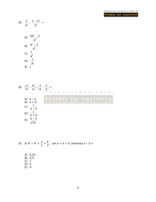 9 
35. 
2 
 
2 2 a 
a a 
 = 
2 4 
A) 
2 
3a 2 
4 
a 
 
B) 
2 
 
a 2 
a 
4 
C) 
1 
a 
2 
D) - 
1 
a 
6 
E) 1 
36. a b 1 1 
   : 
     b a     b a 
 
 
= 
A) a – b 
B) a + b 
C) 1 
a  b 
D) 1 
a + b 
E) 
 
a b 
a 2 b 
2 
37. Si a2 – b2 = a b 
+ 
2 2 
, con a + b ≠ 0, entonces a – b = 
A) 0,25 
B) 0,5 
C) 1 
D) 2 
E) 4 
 
