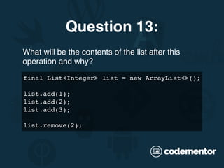 What will be the contents of the list after this
operation and why?
Question 13:
final List<Integer> list = new ArrayList<>();
list.add(1);
list.add(2);
list.add(3);
list.remove(2);
 