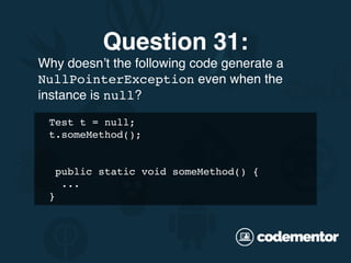 Question 31:
Test t = null;
t.someMethod();
public static void someMethod() {
...
}
Why doesn’t the following code generate a
NullPointerException even when the
instance is null?
 