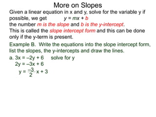 Given a linear equation in x and y, solve for the variable y if
possible, we get y = mx + b
the number m is the slope and b is the y-intercept.
This is called the slope intercept form and this can be done
only if the y-term is present.
More on Slopes
a. 3x = –2y + 6 solve for y
2y = –3x + 6
y =
2
–3 x + 3
Example B. Write the equations into the slope intercept form,
list the slopes, the y-intercepts and draw the lines.
 