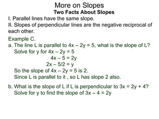 Two Facts About Slopes
I. Parallel lines have the same slope.
II. Slopes of perpendicular lines are the negative reciprocal of
each other.
Example C.
a. The line L is parallel to 4x – 2y = 5, what is the slope of L?
Solve for y for 4x – 2y = 5
4x – 5 = 2y
2x – 5/2 = y
So the slope of 4x – 2y = 5 is 2.
Since L is parallel to it , so L has slope 2 also.
More on Slopes
b. What is the slope of L if L is perpendicular to 3x = 2y + 4?
Solve for y to find the slope of 3x – 4 = 2y
 