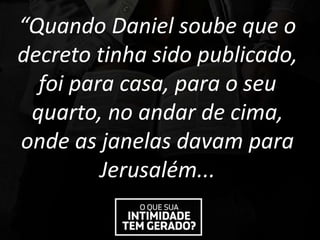 “Quando Daniel soube que o
decreto tinha sido publicado,
foi para casa, para o seu
quarto, no andar de cima,
onde as janelas davam para
Jerusalém...
 