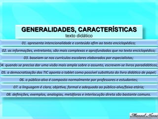 GENERALIDADES, CARACTERÍSTICAS
                                                           texto didático
                    01.	
  apresenta	
  intencionalidade	
  e	
  conteúdo	
  aﬁm	
  ao	
  texto	
  enciclopédico;	
  
  02.	
  as	
  informações,	
  entretanto,	
  são	
  mais	
  complexas	
  e	
  aprofundadas	
  que	
  no	
  texto	
  enciclopédico;	
  
                     03.	
  baseiam-­‐se	
  nos	
  currículos	
  escolares	
  elaborados	
  por	
  especialistas;	
  
04.	
  quando	
  se	
  precisa	
  dar	
  uma	
  visão	
  mais	
  ampla	
  sobre	
  o	
  assunto,	
  escrevem-­‐se	
  livros	
  paradidáFcos;	
  
 05.	
  a	
  democraFzação	
  das	
  TIC	
  aponta	
  o	
  tablet	
  como	
  possível	
  subsFtuto	
  do	
  livro	
  didáFco	
  de	
  papel;	
  
                  06.	
  o	
  público-­‐alvo	
  é	
  composto	
  normalmente	
  por	
  professores	
  e	
  estudantes;	
  
            07.	
  a	
  linguagem	
  é	
  clara,	
  objeFva,	
  formal	
  e	
  adequada	
  ao	
  público-­‐alvo/faixa	
  etária;	
  
      08.	
  deﬁnições,	
  exemplos,	
  analogias,	
  metáforas	
  e	
  interlocução	
  direta	
  são	
  bastante	
  comuns.	
  
 