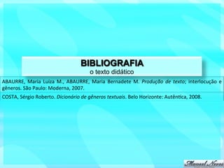 BIBLIOGRAFIA
                                                      o texto didático
ABAURRE,	
   Maria	
   Luiza	
   M.,	
   ABAURRE,	
   Maria	
   Bernadete	
   M.	
   Produção	
   de	
   texto;	
   interlocução	
   e	
  
gêneros.	
  São	
  Paulo:	
  Moderna,	
  2007.	
  
COSTA,	
  Sérgio	
  Roberto.	
  Dicionário	
  de	
  gêneros	
  textuais.	
  Belo	
  Horizonte:	
  Autên?ca,	
  2008.	
  
 