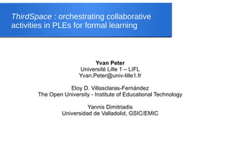 ThirdSpace : orchestrating collaborative
activities in PLEs for formal learning
Yvan Peter
Université Lille 1 – LIFL
Yvan.Peter@univ-lille1.fr
Eloy D. Villasclaras-Fernández
The Open University - Institute of Educational Technology
Yannis Dimitriadis
Universidad de Valladolid, GSIC/EMIC
 