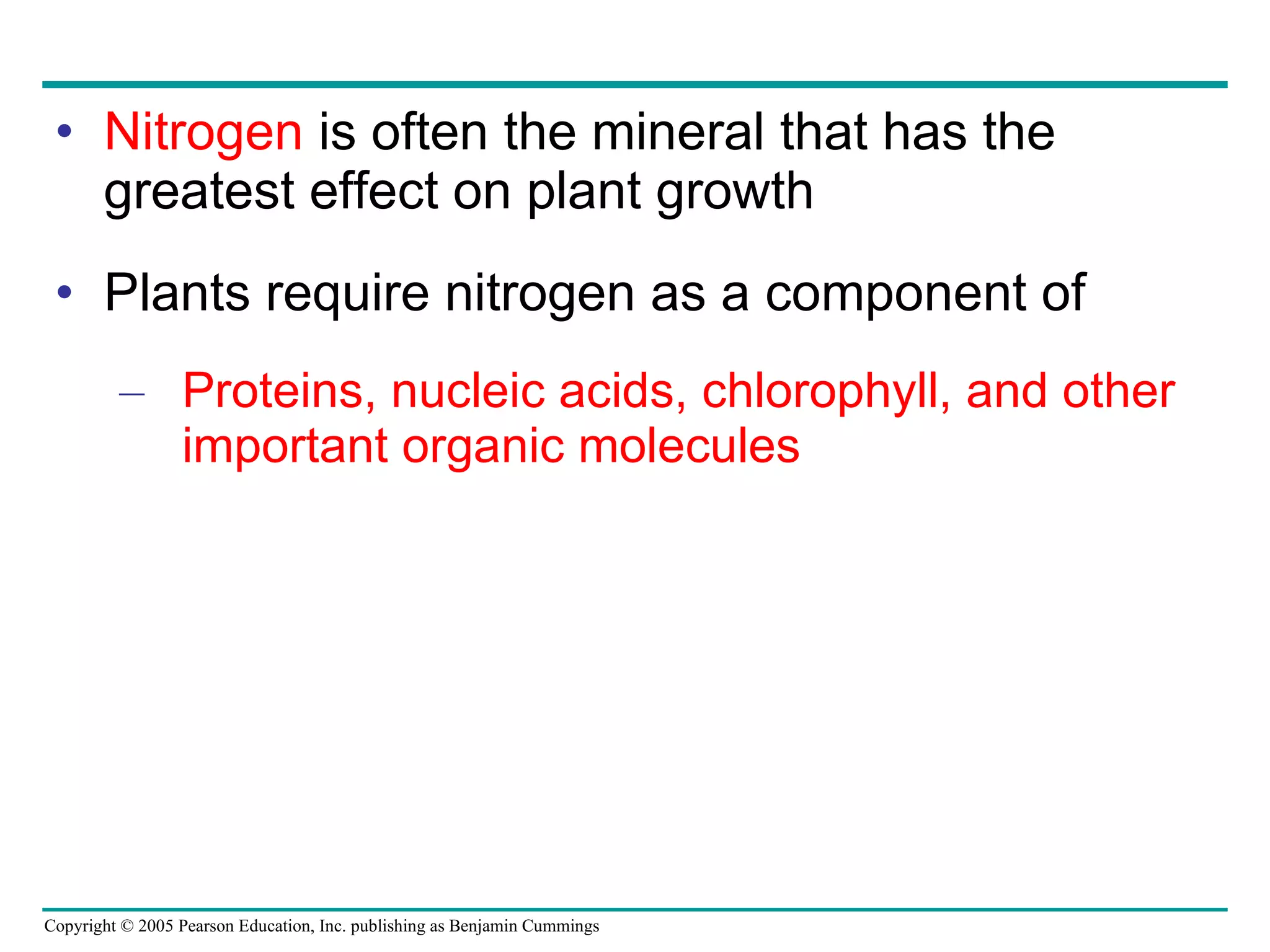 Nitrogen  is often the mineral that has the greatest effect on plant growth Plants require nitrogen as a component of Proteins, nucleic acids, chlorophyll, and other important organic molecules 