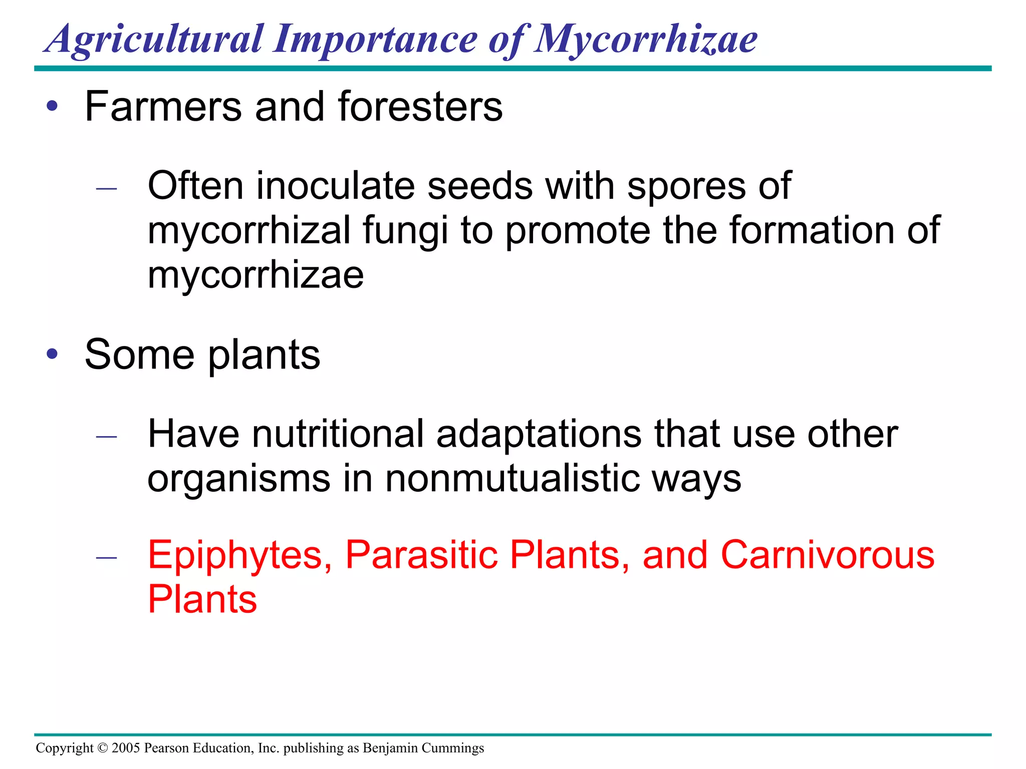 Agricultural Importance of Mycorrhizae Farmers and foresters Often inoculate seeds with spores of mycorrhizal fungi to promote the formation of mycorrhizae Some plants Have nutritional adaptations that use other organisms in nonmutualistic ways Epiphytes, Parasitic Plants, and Carnivorous Plants 