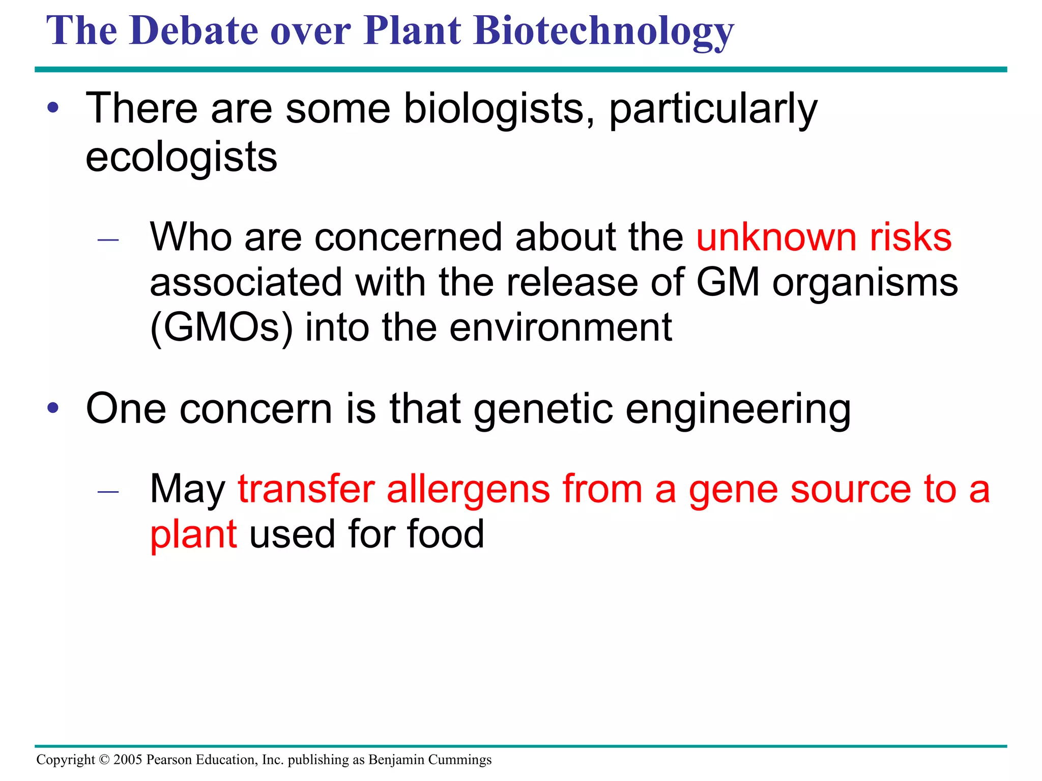 The Debate over Plant Biotechnology There are some biologists, particularly ecologists Who are concerned about the  unknown risks  associated with the release of GM organisms (GMOs) into the environment One concern is that genetic engineering May  transfer allergens from a gene source to a plant  used for food 