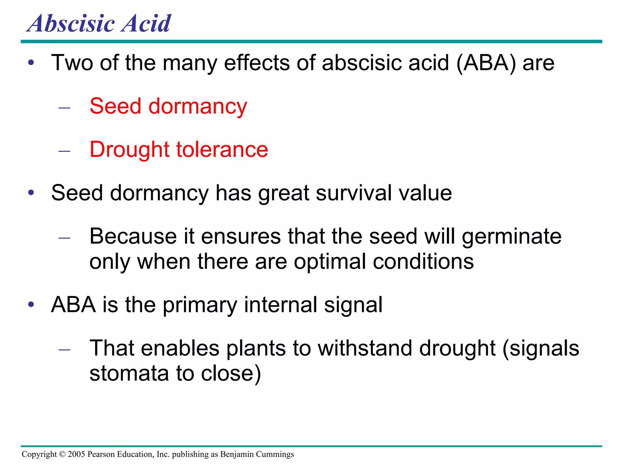 Abscisic Acid Two of the many effects of abscisic acid (ABA) are Seed dormancy Drought tolerance Seed dormancy has great survival value Because it ensures that the seed will germinate only when there are optimal conditions ABA is the primary internal signal That enables plants to withstand drought (signals stomata to close) 