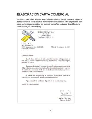 10
ELABORACION CARTA COMERCIAL
La carta comercial es un documento privado, escrito y formal, que tiene uso en el
tráfico comercial con el objetivo de mantener comunicación inter-empresarial con
otros comercios para realizar por ejemplo campañas conjuntas de publicidad u
otras estrategias de marketing.
 