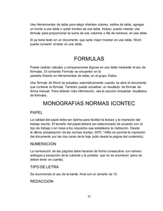 12
Use Herramientas de tabla para elegir distintos colores, estilos de tabla, agregar
un borde a una tabla o quitar bordes de una tabla. Incluso puede insertar una
fórmula para proporcionar la suma de una columna o fila de números en una tabla.
Si ya tiene texto en un documento que sería mejor mostrar en una tabla, Word
puede convertir el texto en una tabla.
FORMULAS
Puede realizar cálculos y comparaciones lógicas en una tabla mediante el uso de
fórmulas. El comando Fórmula se encuentra en la
pestaña Diseño en Herramientas de tabla, en el grupo Datos.
Una fórmula de Word se actualiza automáticamente cuando se abre el documento
que contiene la fórmula. También puede actualizar un resultado de fórmula de
forma manual. Para obtener más información, vea la sección Actualizar resultados
de fórmulas.
MONOGRAFIAS NORMAS ICONTEC
PAPEL
La calidad del papel debe ser óptima para facilitar la lectura y la impresión del
trabajo escrito. El tamaño del papel deberá ser seleccionado de acuerdo con el
tipo de trabajo o en base a los requisitos que establezca la institución. Desde
la última actualización de las normas Icontec (NTC 1486) se permite la impresión
del documento por las dos caras de la hoja (sólo desde la página del contenido).
NUMERACION
La numeración de las páginas debe hacerse de forma consecutiva con número
arábigos a excepción de la cubierta y la portada que no se enumeran (pero se
deben tener en cuenta).
TIPO DE LETRA
Se recomienda el uso de la fuente Arial con un tamaño de 12.
REDACCION
 