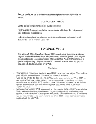 14
Recomendaciones: Sugerencias sobre cualquier situación específica del
trabajo.
COMPLEMENTARIOS
Dentro de los complementarios se puede encontrar:
Bibliografía: Fuentes consultadas para sustentar el trabajo. Es obligatorio en
todo trabajo de investigación.
Índice: Lista opcional con diversos términos precisos que se incluyen en el
documento para facilitar su ubicación.
PAGINAS WEB
Con Microsoft Office SharePoint Server 2007, puede crear fácilmente y publicar
páginas Web directamente en un explorador Web. Además, puede crear páginas
Web directamente desde documentos Microsoft Office Word 2007 existentes, lo
que facilita publicar y compartir contenido con otros usuarios en su equipo, su
empresa o todos los usuarios en la Web.
Ventajas
 Trabajar sin conexión: Mediante Word 2007 para crear una página Web, es libre
para trabajar en el contenido con o sin una conexión a Internet.
 Uso compartido de documentos:Al convertir un documento de Word 2007 en
una página Web, que creó contenido puede compartirse con facilidad con otros
usuarios que no se Word 2007 instalado o que utilicen una conexión de red limitada
que no es compatible con abrir o descargar un documento Word 2007 en un
explorador Web.
 Integración de sitio Web: Al convertir un documento de Word 2007 a una página
Web, puede mostrar sin problemas esa página como parte de un sitio Web más
grande. Como resultado, puede que los lectores no conscientes incluso el contenido
que se ha originado como un documento de Word 2007 porque aparece como una
parte natural del sitio Web.
 