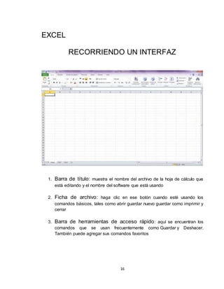 16
EXCEL
RECORRIENDO UN INTERFAZ
1. Barra de título: muestra el nombre del archivo de la hoja de cálculo que
está editando y el nombre del software que está usando
2. Ficha de archivo: haga clic en ese botón cuando esté usando los
comandos básicos, tales como abrir guardar nuevo guardar como imprimir y
cerrar
3. Barra de herramientas de acceso rápido: aquí se encuentran los
comandos que se usan frecuentemente como Guardar y Deshacer.
También puede agregar sus comandos favoritos
 