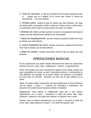 17
4. Cinta de opciones: en ella se encuentran los comandos necesarios para
el trabajo que va a realizar. Es lo mismo que “menús “o “barras de
herramientas “o en otro software
5. Ventana editar: muestra la hoja de cálculo que está editando. Las hojas
de cálculo están compuestas de filas y columnas. Puede escribir o editar datos.
Los cuadrados de las hojas de datos reciben el nombre de “celdas”.
6. Botones de vista: permiten cambiar el modo de visualización de la hoja de
cálculo que está editando para satisfacer sus necesidades
7. Barra de desplazamiento: permite cambiar la posición dentro de la hoja
de cálculo que está editando.
8. control deslizante del zoom: permite cambiar la configuración del zoom
de la hoja de cálculo que se está editando
9. Barra de estado: muestra información sobre la hoja de cálculo que está
editando.
OPERACIONES BASICAS
En las operaciones que puede realizar Microsoft Excel estan las operaciones
básicas como son: suma, resta, multiplicación, división, y exponenciación
Suma: para realizar una suma, necesitamos ingresar en las celdas, valores que
sean susceptibles de sumar, es decir únicamente números, si introducimos un
dato alfabético por ejemplo, no se puede realizar una operación y el resultado
de Excel dará “# ¡VALOR!” Indicando con esto que el valor utilizado no es
valido
Resta: Se puede realizar operaciones de resta identificando en forma individual
con los signos + (mas) o – (menos), los minuendos y sustraendos, nos
ubicamos en la celda donde deseamos obtener el resultado
Multiplicación: Para obtener la multiplicación entre dos o más valores,
antecedemos con el signo = colocamos la celda del primer valor, luego
utilizamos *(asterisco), otra celda para ingresar un segundo valor y enter
División: para la división antecedemos con el signo =, ponemos la celda del
primer valor, luego utilizamos el signo “/” y la celda del segundo valor
 