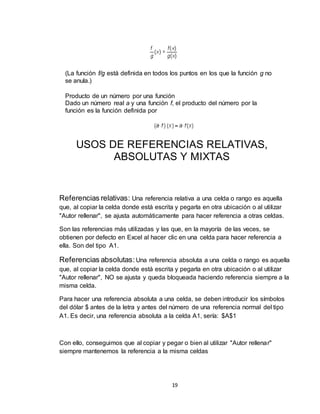 19
(La función f/g está definida en todos los puntos en los que la función g no
se anula.)
Producto de un número por una función
Dado un número real a y una función f, el producto del número por la
función es la función definida por
USOS DE REFERENCIAS RELATIVAS,
ABSOLUTAS Y MIXTAS
Referencias relativas: Una referencia relativa a una celda o rango es aquella
que, al copiar la celda donde está escrita y pegarla en otra ubicación o al utilizar
"Autor rellenar", se ajusta automáticamente para hacer referencia a otras celdas.
Son las referencias más utilizadas y las que, en la mayoría de las veces, se
obtienen por defecto en Excel al hacer clic en una celda para hacer referencia a
ella. Son del tipo A1.
Referencias absolutas:Una referencia absoluta a una celda o rango es aquella
que, al copiar la celda donde está escrita y pegarla en otra ubicación o al utilizar
"Autor rellenar", NO se ajusta y queda bloqueada haciendo referencia siempre a la
misma celda.
Para hacer una referencia absoluta a una celda, se deben introducir los símbolos
del dólar $ antes de la letra y antes del número de una referencia normal del tipo
A1. Es decir, una referencia absoluta a la celda A1, sería: $A$1
Con ello, conseguimos que al copiar y pegar o bien al utilizar "Autor rellenar"
siempre mantenemos la referencia a la misma celdas
 