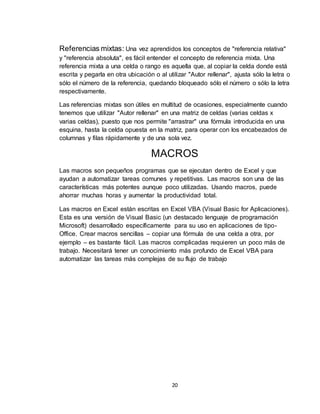 20
Referencias mixtas: Una vez aprendidos los conceptos de "referencia relativa"
y "referencia absoluta", es fácil entender el concepto de referencia mixta. Una
referencia mixta a una celda o rango es aquella que, al copiar la celda donde está
escrita y pegarla en otra ubicación o al utilizar "Autor rellenar", ajusta sólo la letra o
sólo el número de la referencia, quedando bloqueado sólo el número o sólo la letra
respectivamente.
Las referencias mixtas son útiles en multitud de ocasiones, especialmente cuando
tenemos que utilizar "Autor rellenar" en una matriz de celdas (varias celdas x
varias celdas), puesto que nos permite "arrastrar" una fórmula introducida en una
esquina, hasta la celda opuesta en la matriz, para operar con los encabezados de
columnas y filas rápidamente y de una sola vez.
MACROS
Las macros son pequeños programas que se ejecutan dentro de Excel y que
ayudan a automatizar tareas comunes y repetitivas. Las macros son una de las
características más potentes aunque poco utilizadas. Usando macros, puede
ahorrar muchas horas y aumentar la productividad total.
Las macros en Excel están escritas en Excel VBA (Visual Basic for Aplicaciones).
Esta es una versión de Visual Basic (un destacado lenguaje de programación
Microsoft) desarrollado específicamente para su uso en aplicaciones de tipo-
Office. Crear macros sencillas – copiar una fórmula de una celda a otra, por
ejemplo – es bastante fácil. Las macros complicadas requieren un poco más de
trabajo. Necesitará tener un conocimiento más profundo de Excel VBA para
automatizar las tareas más complejas de su flujo de trabajo
 
