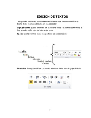 7
EDICION DE TEXTOS
Las opciones de formato son aquellas herramientas que permiten modificar el
diseño de los recursos utilizados en el procesador.
El grupo fuente: que se encuentra en la pestaña “inicio”, te permite dar formato al
tipo, tamaño, estilo, color de letra, entre otros.
Tipo de fuente: Permite variar el aspecto de los caracteres en:
Alineación: Para poder alinear un párrafo necesitas hacer uso del grupo Párrafo.
 