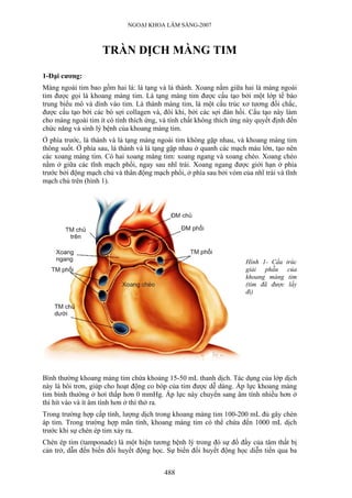 NGOẠI KHOA LÂM SÀNG-2007



                    TRÀN DỊCH MÀNG TIM

1-Đại cương:
Màng ngoài tim bao gồm hai lá: lá tạng và lá thành. Xoang nằm giữa hai lá màng ngoài
tim được gọi là khoang màng tim. Lá tạng màng tim được cấu tạo bởi một lớp tế bào
trung biểu mô và dính vào tim. Lá thành màng tim, là một cấu trúc xơ tương đối chắc,
được cấu tạo bởi các bó sợi collagen và, đôi khi, bởi các sợi đàn hồi. Cấu tạo này làm
cho màng ngoài tim ít có tính thích ứng, và tính chất không thích ứng này quyết định đến
chức năng và sinh lý bệnh của khoang màng tim.
Ở phía trước, lá thành và lá tạng màng ngoài tim không gặp nhau, và khoang màng tim
thông suốt. Ở phía sau, lá thành và lá tạng gặp nhau ở quanh các mạch máu lớn, tạo nên
các xoang màng tim. Có hai xoang màng tim: xoang ngang và xoang chéo. Xoang chéo
nằm ở giữa các tĩnh mạch phổi, ngay sau nhĩ trái. Xoang ngang được giới hạn ở phía
trước bởi động mạch chủ và thân động mạch phổi, ở phía sau bởi vòm của nhĩ trái và tĩnh
mạch chủ trên (hình 1).




                                                                      Hình 1- Cấu trúc
                                                                      giải phẫu của
                                                                      khoang màng tim
                                                                      (tim đã được lấy
                                                                      đi)




Bình thường khoang màng tim chứa khoảng 15-50 mL thanh dịch. Tác dụng của lớp dịch
này là bôi trơn, giúp cho hoạt động co bóp của tim được dễ dàng. Áp lực khoang màng
tim bình thường ở hơi thấp hơn 0 mmHg. Áp lực này chuyển sang âm tính nhiều hơn ở
thí hít vào và ít âm tính hơn ở thì thở ra.
Trong trường hợp cấp tính, lượng dịch trong khoang màng tim 100-200 mL đủ gây chèn
áp tim. Trong trường hợp mãn tính, khoang màng tim có thể chứa đến 1000 mL dịch
trước khi sự chèn ép tim xảy ra.
Chèn ép tim (tamponade) là một hiện tương bệnh lý trong đó sự đổ đầy của tâm thất bị
cản trở, dẫn đến biến đổi huyết động học. Sự biến đổi huyết động học diễn tiến qua ba


                                          488
 
