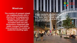 Mixed-use
The creation of compact mixed-
use neighbourhoods with a
diverse mix of employment,
education, retail, fresh and
healthy food outlets and
recreation land uses and
destinations integrated with
public transport and within
close proximity of a variety of
residential dwelling types
allows residents to undertake and fulfil a
variety of daily activities and needs (i.e.,
live, work, play) in their neighbourhood
and encourages active and sustainable
modes of transport.
 
