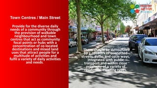 Town Centres / Main Street
Provide for the diverse daily
needs of a community through
the provision of walkable
neighbourhood and town
centres that act as community
focal points or hubs with a
concentration of co-located
destinations and mixed land
uses that attract people for a
multitude of activities and
fulfil a variety of daily activities
and needs.
. These should be surrounded
by a network of connected
streets, paths and cycle ways,
integrated with public
transport and within close
proximity of a variety of
residential dwelling types.
 