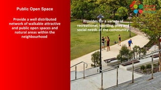 Public Open Space
Provide a well distributed
network of walkable attractive
and public open spaces and
natural areas within the
neighbourhood
Provides for a variety of
recreational, sporting, play and
social needs of the community.
 