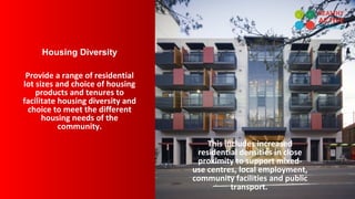 Housing Diversity
Provide a range of residential
lot sizes and choice of housing
products and tenures to
facilitate housing diversity and
choice to meet the different
housing needs of the
community.
This includes increased
residential densities in close
proximity to support mixed-
use centres, local employment,
community facilities and public
transport.
 