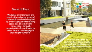 Sense of Place
Walkable environments are
required to enhance sense of
community and social capital
by encouraging and facilitating
social ties or community
connections through
opportunities for residents to
meet, interact and engage in
their neighbourhood.
Increases the sense of
community or social capital
through the facilitation of
interaction between residents.
 