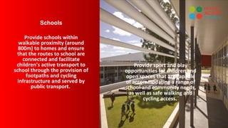 Schools
Provide schools within
walkable proximity (around
800m) to homes and ensure
that the routes to school are
connected and facilitate
children’s active transport to
school through the provision of
footpaths and cycling
infrastructure and served by
public transport.
Provide sport and play
opportunities for children and
open spaces that are capable
of accommodating a range of
school and community needs,
as well as safe walking and
cycling access.
 